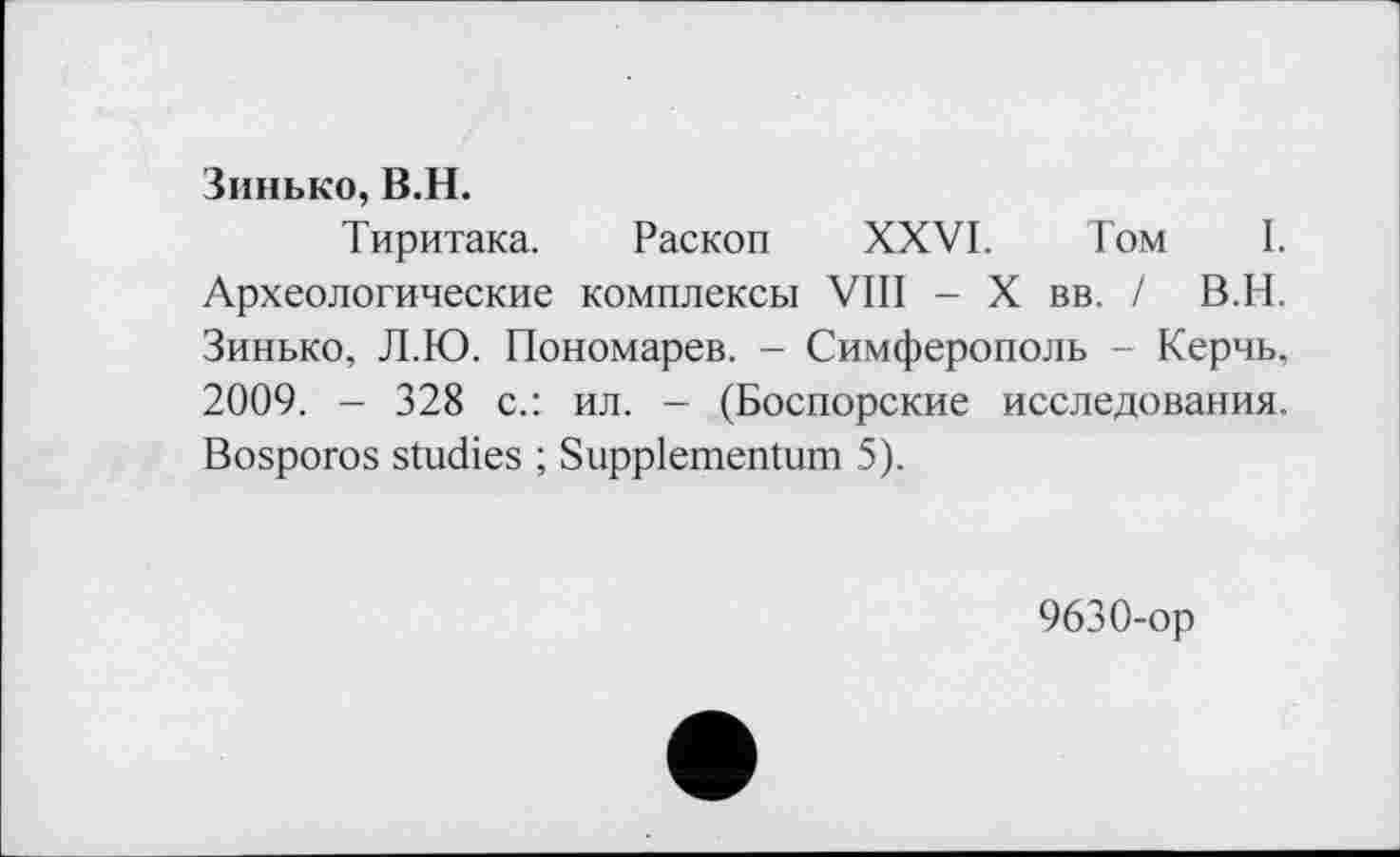 ﻿Зинько, В.H.
Тиритака. Раскоп XXVI. Том I. Археологические комплексы VIII - X вв. / В.Н. Зинько, Л.Ю. Пономарев. - Симферополь - Керчь, 2009. - 328 с.: ил. - (Боспорские исследования. Bosporos studies ; Suppiementum 5).
9630-ор